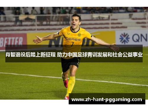 肖智退役后踏上新征程 助力中国足球青训发展和社会公益事业 肖智退役后踏上新征程 助力中国足球青训发展和社会公益事业