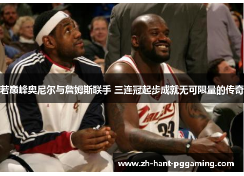 若巅峰奥尼尔与詹姆斯联手 三连冠起步成就无可限量的传奇 若巅峰奥尼尔与詹姆斯联手 三连冠起步成就无可限量的传奇