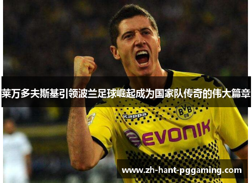 莱万多夫斯基引领波兰足球崛起成为国家队传奇的伟大篇章 莱万多夫斯基引领波兰足球崛起成为国家队传奇的伟大篇章