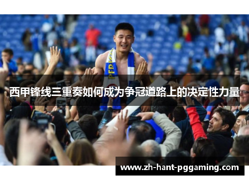 西甲锋线三重奏如何成为争冠道路上的决定性力量 西甲锋线三重奏如何成为争冠道路上的决定性力量