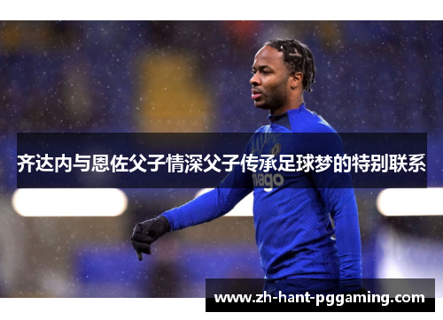 齐达内与恩佐父子情深父子传承足球梦的特别联系