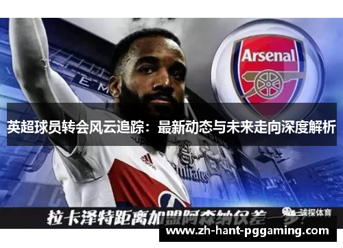 英超球员转会风云追踪：最新动态与未来走向深度解析