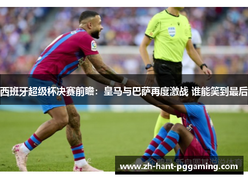 西班牙超级杯决赛前瞻：皇马与巴萨再度激战 谁能笑到最后