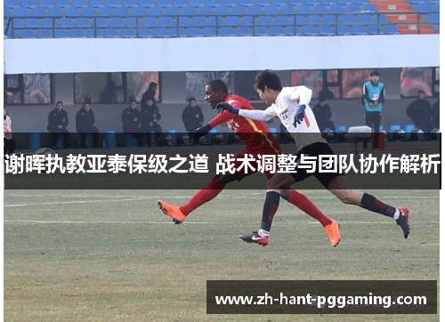 谢晖执教亚泰保级之道 战术调整与团队协作解析